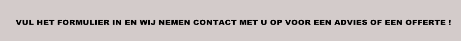 VUL HET FORMULIER IN EN WIJ NEMEN CONTACT MET U OP VOOR EEN ADVIES OF EEN OFFERTE !